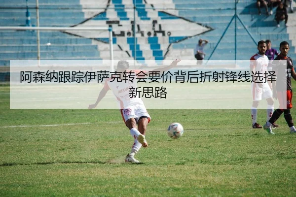 a-sen-na-gen-zong-yi-sa-ke-zhuan-hui-yao-jia-bei-hou-zhe-she-feng-xian-xuan-ze-xin-si-lu-2-552.jpg