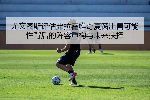 尤文图斯评估弗拉霍维奇夏窗出售可能性背后的阵容重构与未来抉择