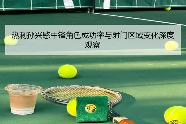 热刺孙兴慜中锋角色成功率与射门区域变化深度观察