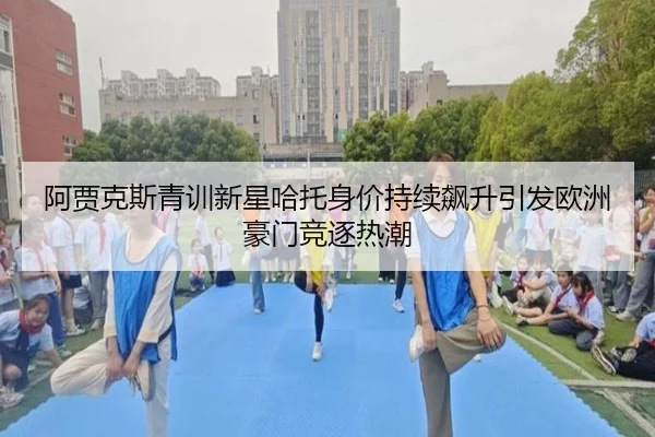 阿贾克斯青训新星哈托身价持续飙升引发欧洲豪门竞逐热潮