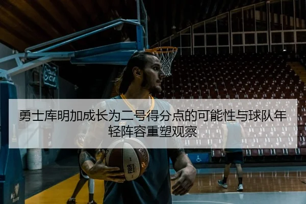 勇士库明加成长为二号得分点的可能性与球队年轻阵容重塑观察